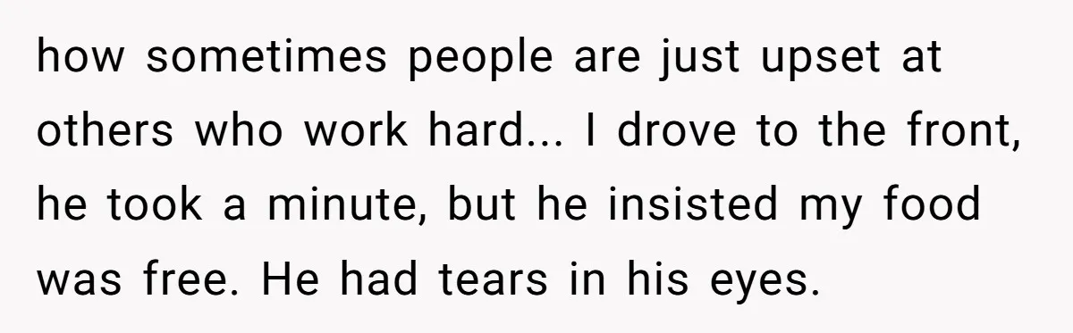 how sometimes people are just upset at others who work hard... I drove to the front, he took a minute, but he insisted my food was free. He had tears...