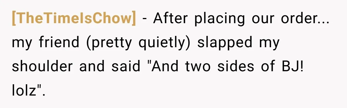 [TheTimeIsChow] - After placing our order... my friend (pretty quietly) slapped my shoulder and said "And two sides of BJ! lolz".