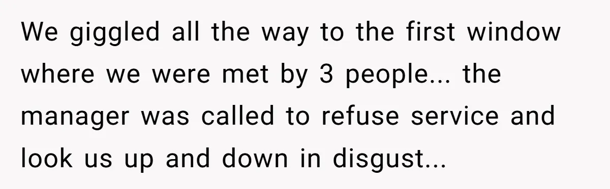 We giggled all the way to the first window where we were met by 3 people... the manager was called to refuse service and look us up and down in...