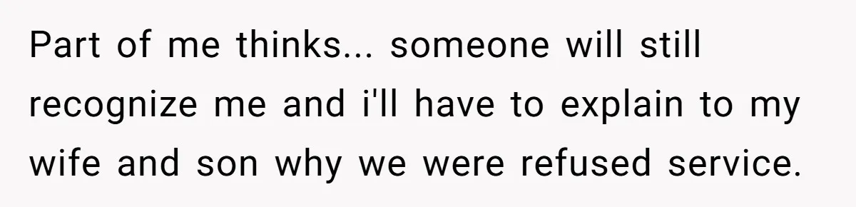 Part of me thinks... someone will still recognize me and i'll have to explain to my wife and son why we were refused service.