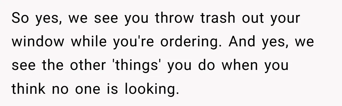 So yes, we see you throw trash out your window while you're ordering. And yes, we see the other 'things' you do when you think no one is looking.