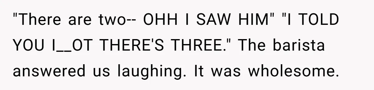 "There are two-- OHH I SAW HIM" "I TOLD YOU I__OT THERE'S THREE." The barista answered us laughing. It was wholesome.