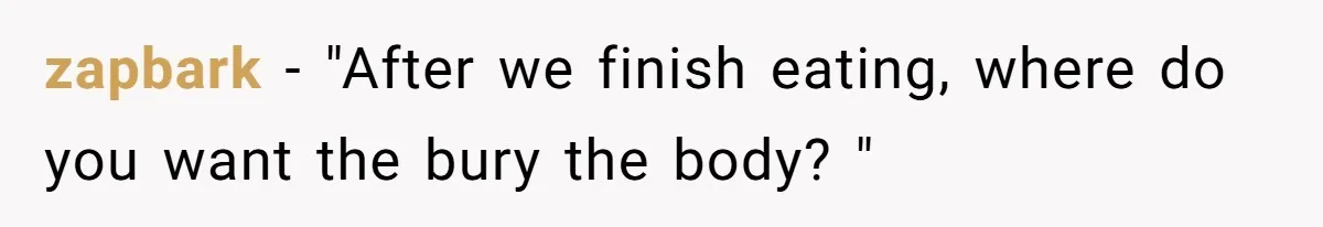 zapbark − "After we finish eating, where do you want the bury the body? "