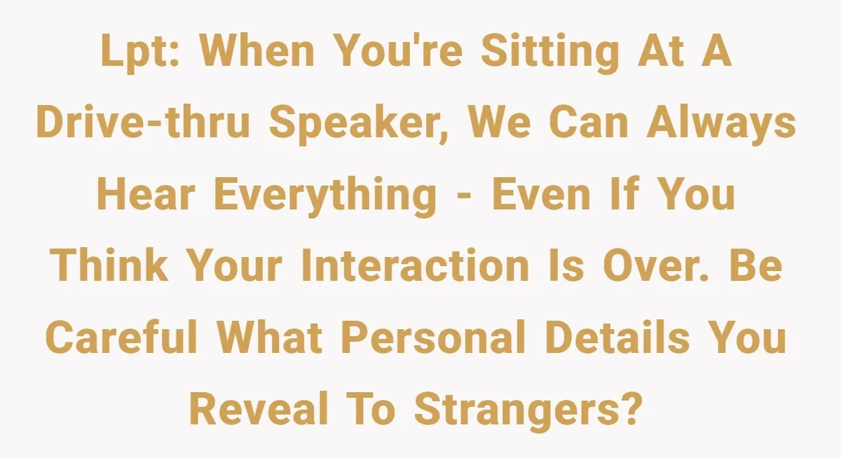 LPT: When you're sitting at a drive-thru speaker, we can always hear everything - even if you think your interaction is over. Be careful what personal details you reveal to...