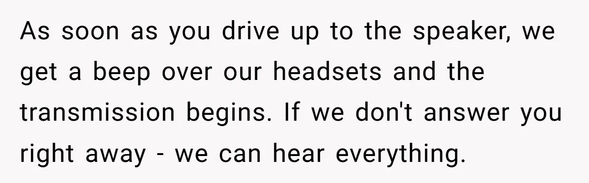 As soon as you drive up to the speaker, we get a beep over our headsets and the transmission begins. If we don't answer you right away - we can...