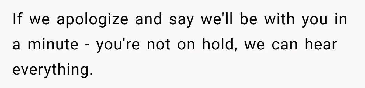 If we apologize and say we'll be with you in a minute - you're not on hold, we can hear everything.