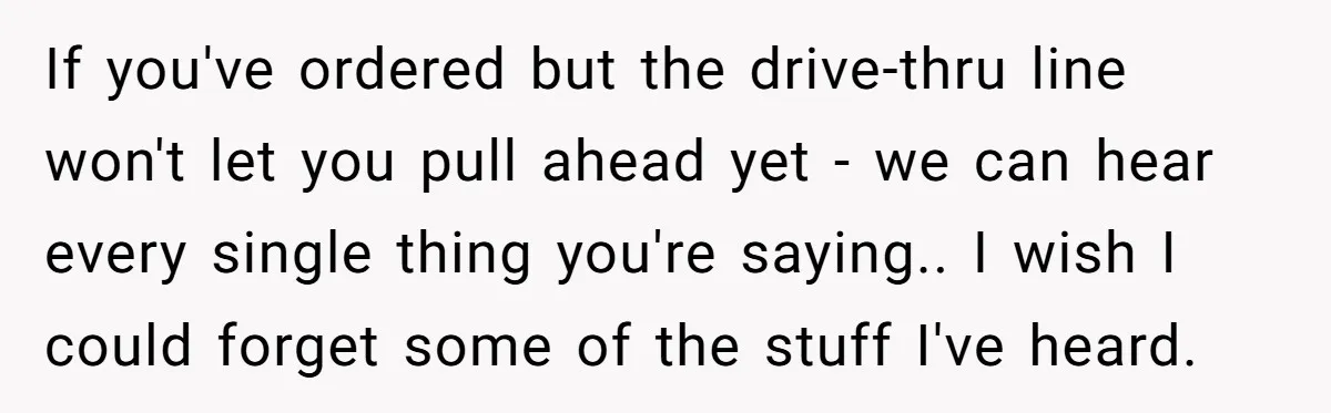 If you've ordered but the drive-thru line won't let you pull ahead yet - we can hear every single thing you're saying.. I wish I could forget some of the...