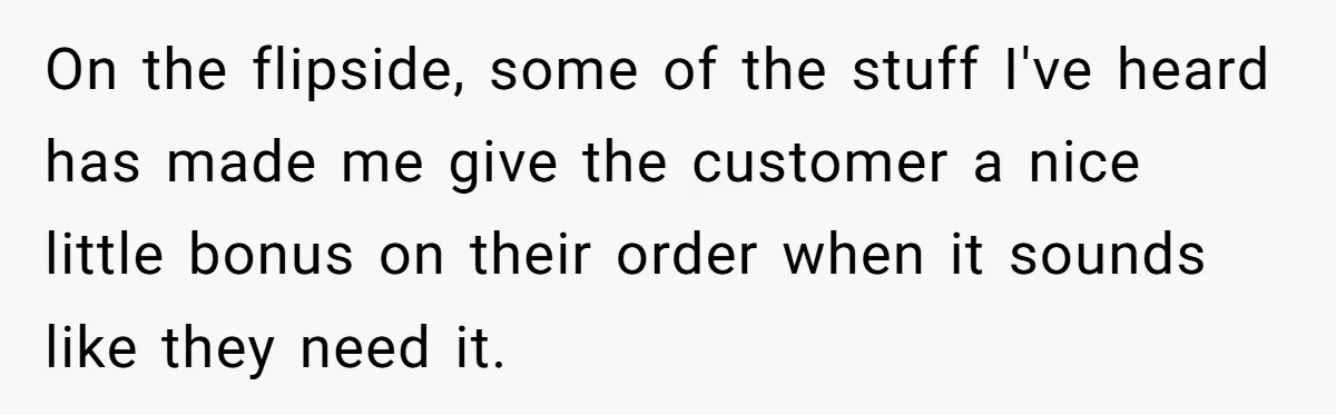 On the flipside, some of the stuff I've heard has made me give the customer a nice little bonus on their order when it sounds like they need it.