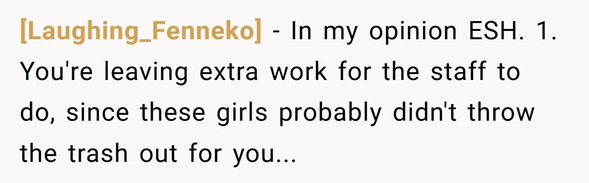 [Laughing_Fenneko] - In my opinion ESH. 1. You're leaving extra work for the staff to do, since these girls probably didn't throw the trash out for you...