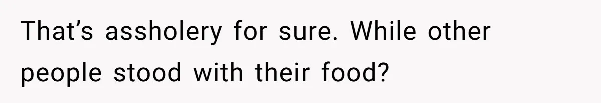 That’s assholery for sure. While other people stood with their food?