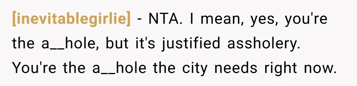 [inevitablegirlie] - NTA. I mean, yes, you're the a__hole, but it's justified assholery. You're the a__hole the city needs right now.