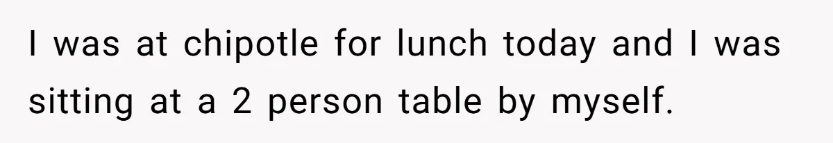 I was at chipotle for lunch today and I was sitting at a 2 person table by myself.