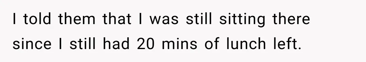 I told them that I was still sitting there since I still had 20 mins of lunch left.