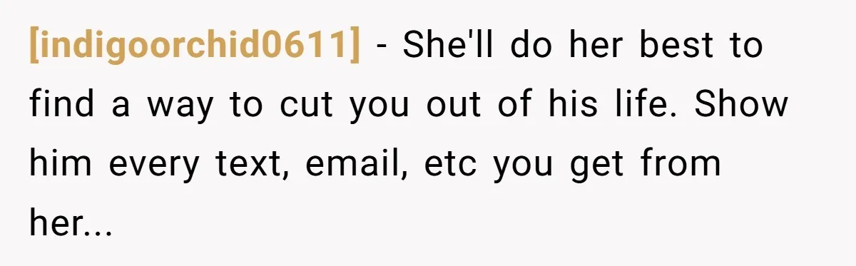 [indigoorchid0611] - She'll do her best to find a way to cut you out of his life. Show him every text, email, etc you get from her...