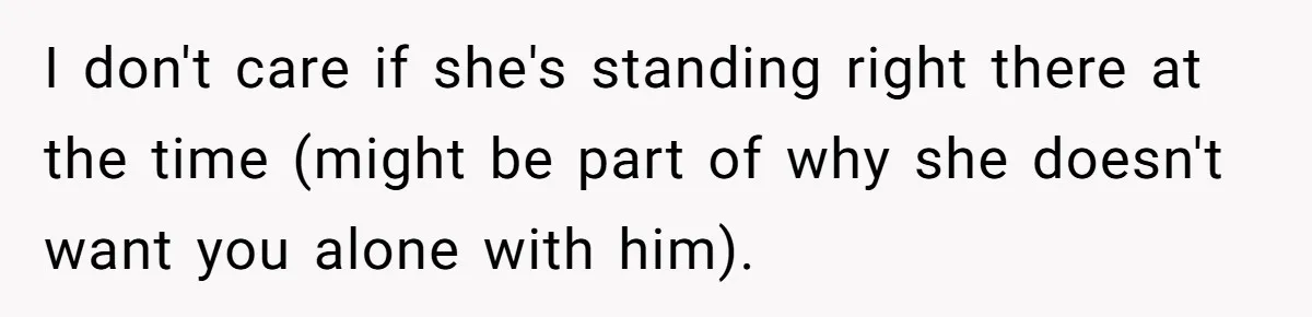 I don't care if she's standing right there at the time (might be part of why she doesn't want you alone with him).