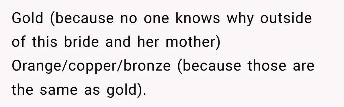 Gold (because no one knows why outside of this bride and her mother) Orange/copper/bronze (because those are the same as gold).
