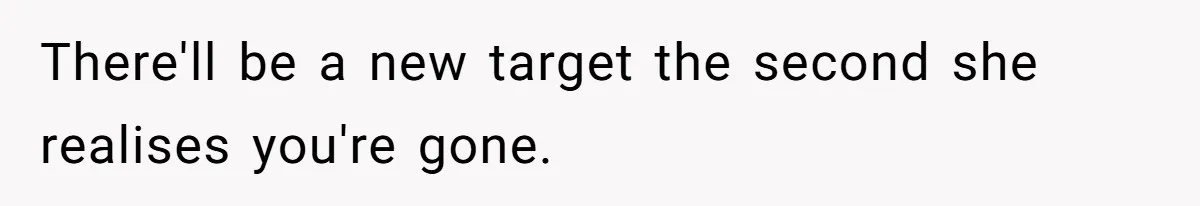 There'll be a new target the second she realises you're gone.