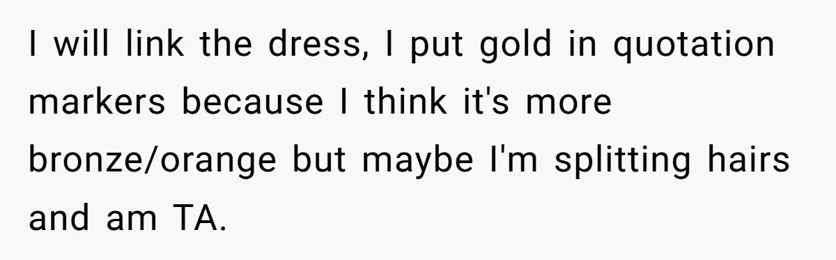 I will link the dress, I put gold in quotation markers because I think it's more bronze/orange but maybe I'm splitting hairs and am TA.