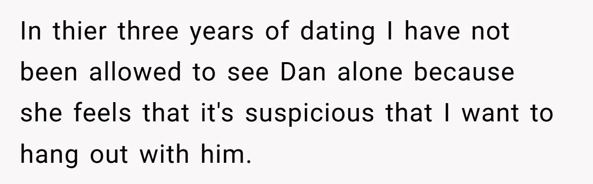 In thier three years of dating I have not been allowed to see Dan alone because she feels that it's suspicious that I want to hang out with him.