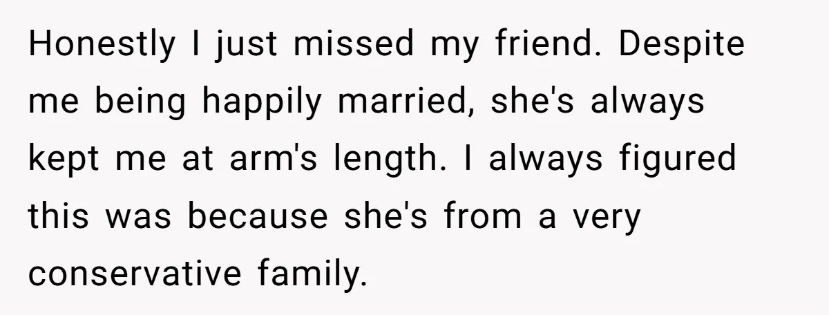 Honestly I just missed my friend. Despite me being happily married, she's always kept me at arm's length. I always figured this was because she's from a very conservative family.