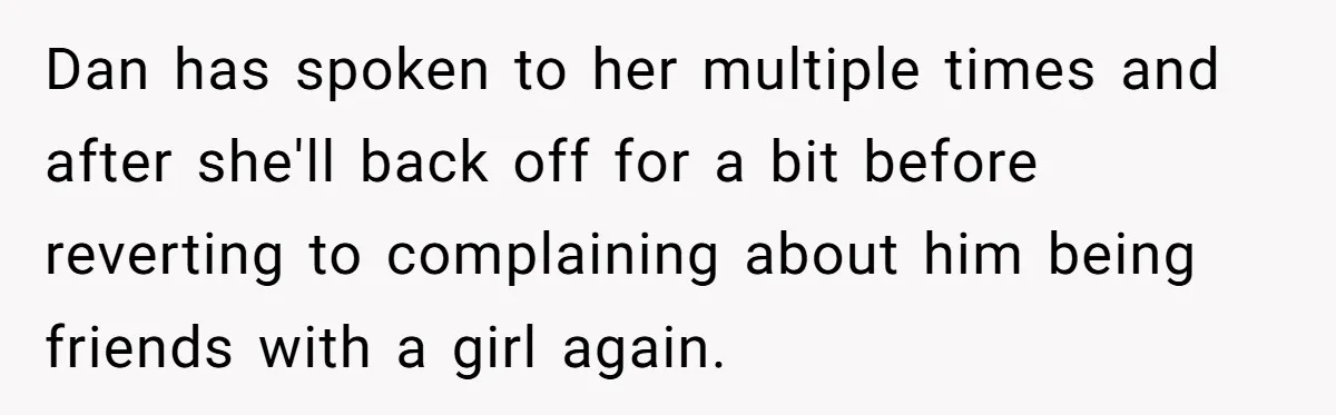 Dan has spoken to her multiple times and after she'll back off for a bit before reverting to complaining about him being friends with a girl again.