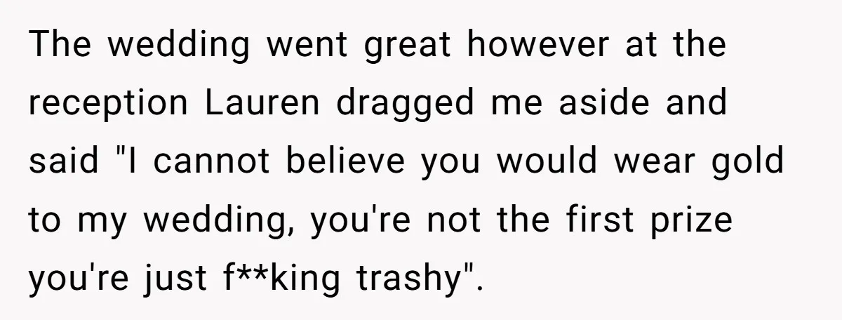 The wedding went great however at the reception Lauren dragged me aside and said "I cannot believe you would wear gold to my wedding, you're not the first prize you're...