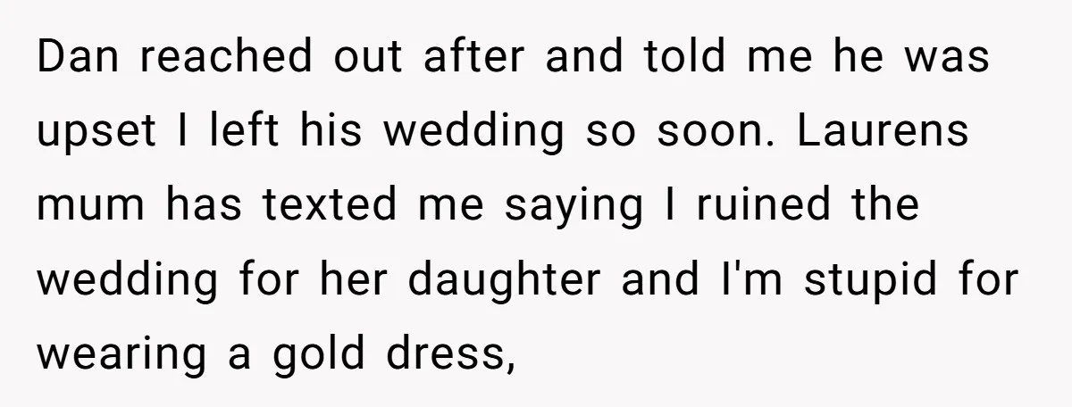 Dan reached out after and told me he was upset I left his wedding so soon. Laurens mum has texted me saying I ruined the wedding for her daughter and...