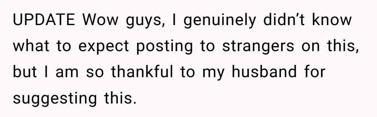 UPDATE Wow guys, I genuinely didn’t know what to expect posting to strangers on this, but I am so thankful to my husband for suggesting this.