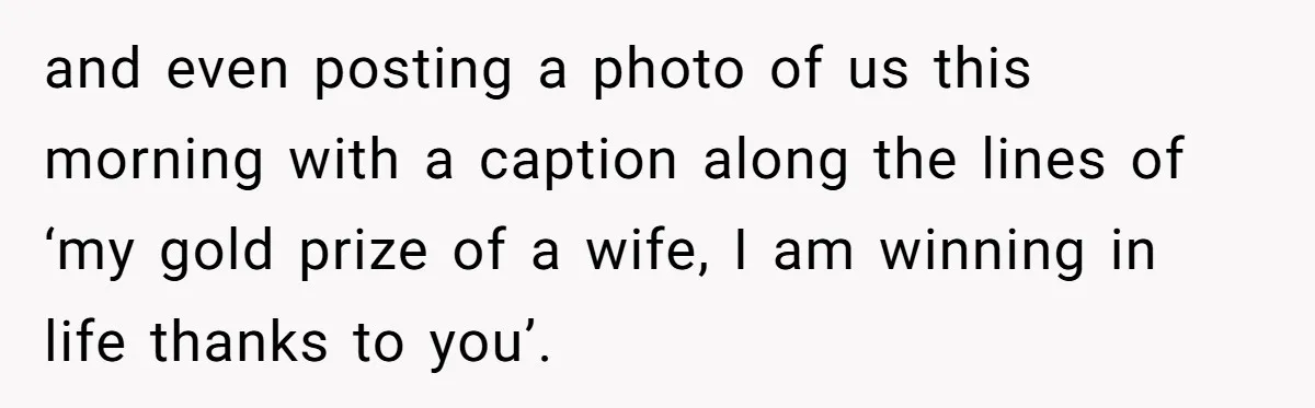 and even posting a photo of us this morning with a caption along the lines of ‘my gold prize of a wife, I am winning in life thanks to you’.