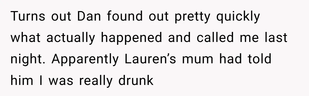Turns out Dan found out pretty quickly what actually happened and called me last night. Apparently Lauren’s mum had told him I was really drunk