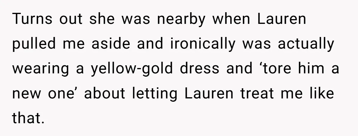 Turns out she was nearby when Lauren pulled me aside and ironically was actually wearing a yellow-gold dress and ‘tore him a new one’ about letting Lauren treat me like...