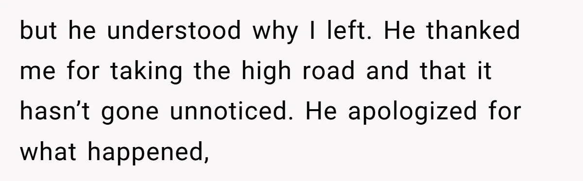 but he understood why I left. He thanked me for taking the high road and that it hasn’t gone unnoticed. He apologized for what happened,