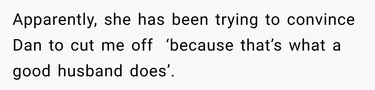 Apparently, she has been trying to convince Dan to cut me off  ‘because that’s what a good husband does’.