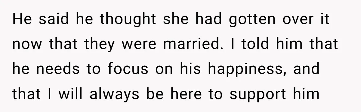 He said he thought she had gotten over it now that they were married. I told him that he needs to focus on his happiness, and that I will always...