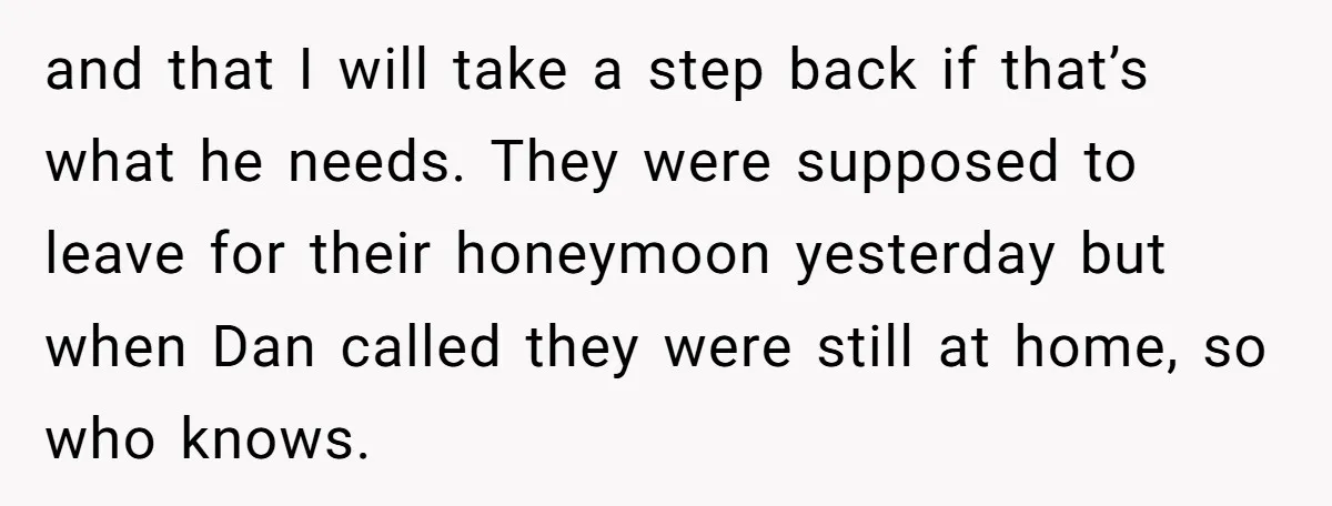 and that I will take a step back if that’s what he needs. They were supposed to leave for their honeymoon yesterday but when Dan called they were still at...