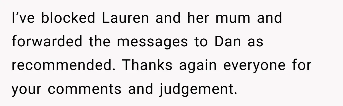I’ve blocked Lauren and her mum and forwarded the messages to Dan as recommended. Thanks again everyone for your comments and judgement.