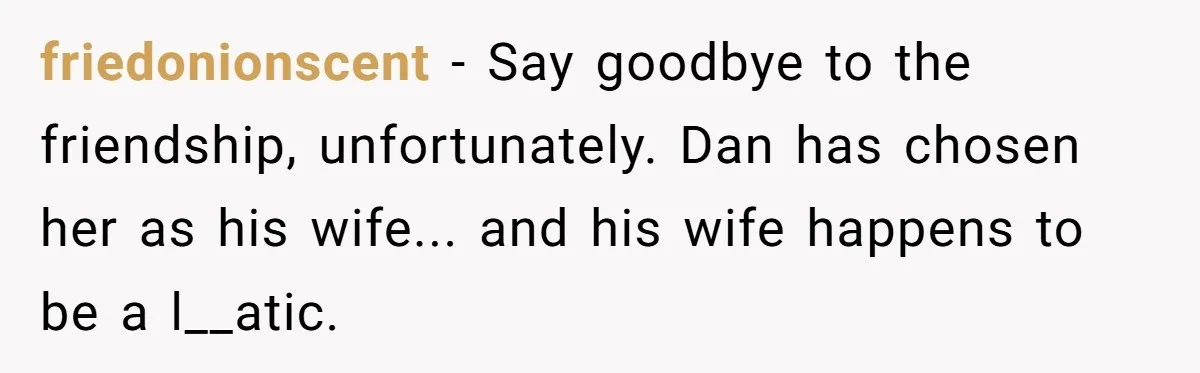 friedonionscent - Say goodbye to the friendship, unfortunately. Dan has chosen her as his wife... and his wife happens to be a l__atic.