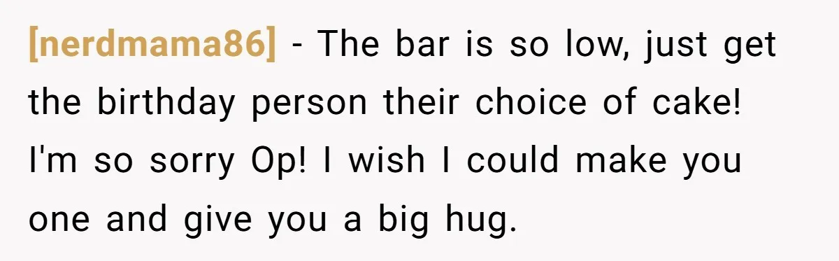 [nerdmama86] - The bar is so low, just get the birthday person their choice of cake! I'm so sorry Op! I wish I could make you one and give you...
