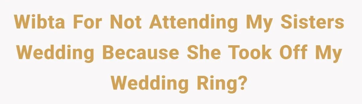 WIBTA for not attending my sisters wedding because she took off my wedding ring?