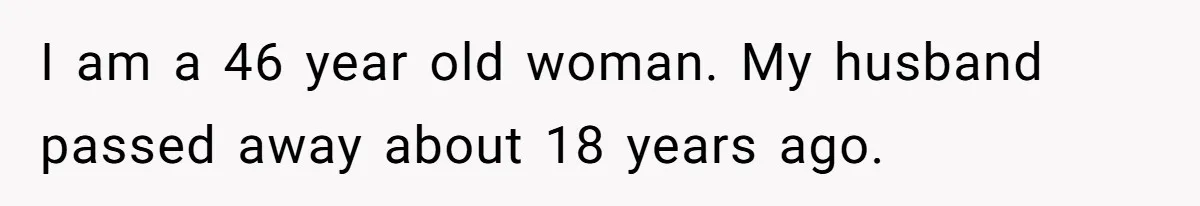 I am a 46 year old woman. My husband passed away about 18 years ago.