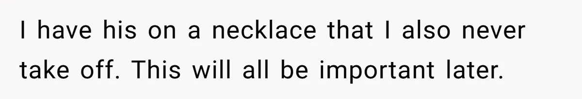 I have his on a necklace that I also never take off. This will all be important later.