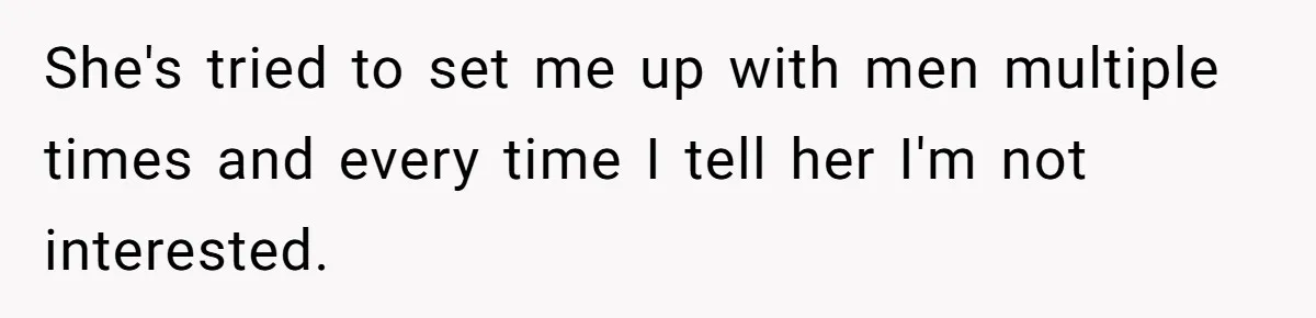 She's tried to set me up with men multiple times and every time I tell her I'm not interested.