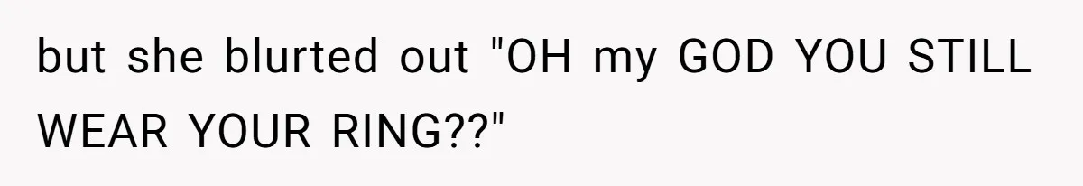 but she blurted out "OH my GOD YOU STILL WEAR YOUR RING??"