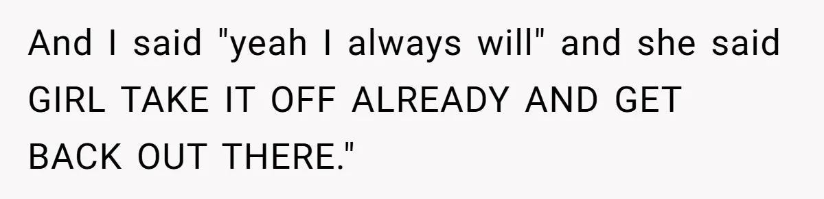 And I said "yeah I always will" and she said GIRL TAKE IT OFF ALREADY AND GET BACK OUT THERE."