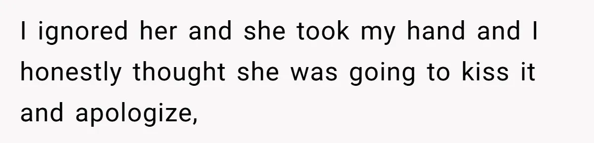 I ignored her and she took my hand and I honestly thought she was going to kiss it and apologize,