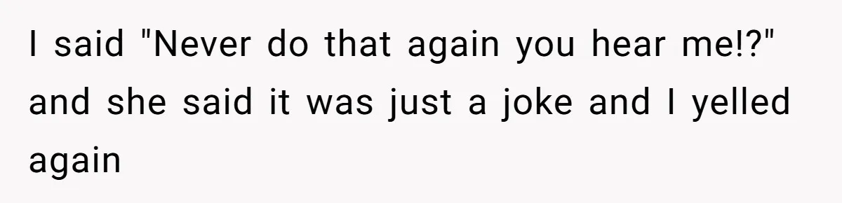 I said "Never do that again you hear me!?" and she said it was just a joke and I yelled again