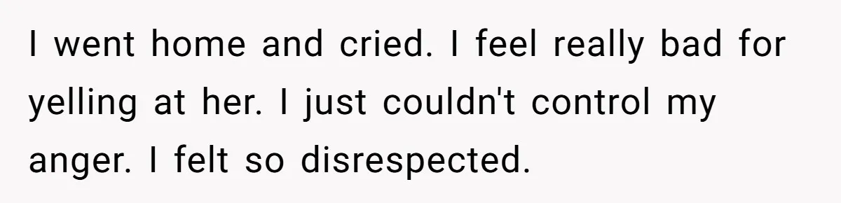 I went home and cried. I feel really bad for yelling at her. I just couldn't control my anger. I felt so disrespected.