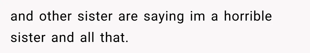 and other sister are saying im a horrible sister and all that.