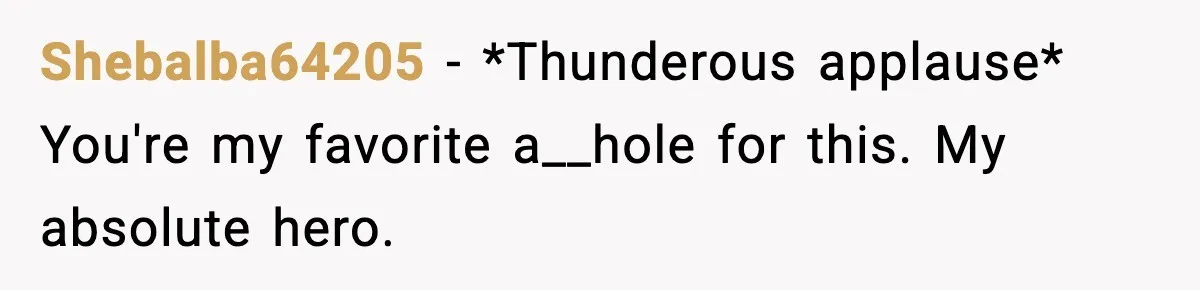 Shebalba64205 − *Thunderous applause* You're my favorite a__hole for this. My absolute hero.