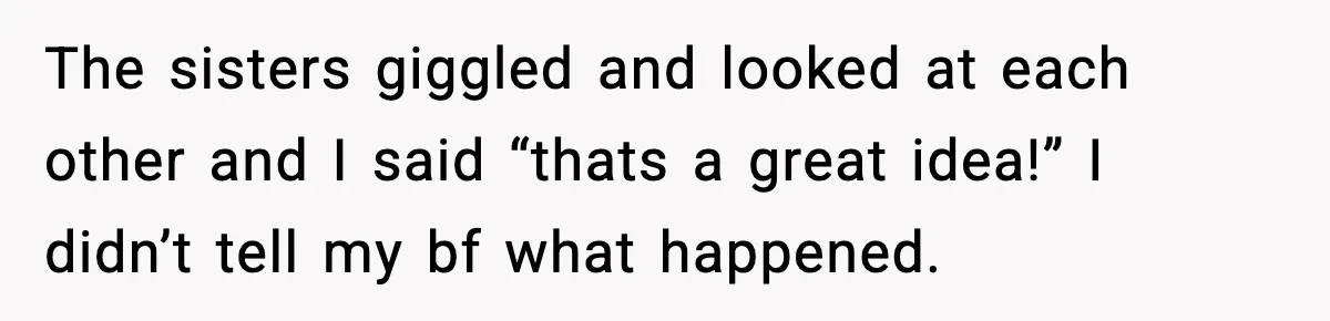 The sisters giggled and looked at each other and I said “thats a great idea!” I didn’t tell my bf what happened.